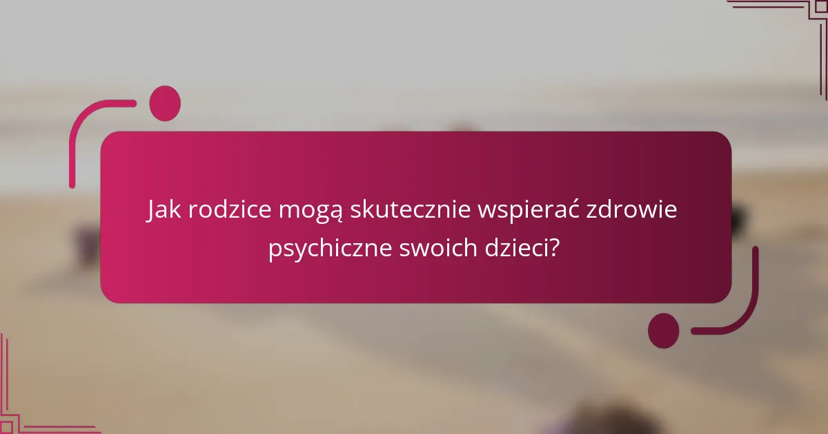 Jak rodzice mogą skutecznie wspierać zdrowie psychiczne swoich dzieci?