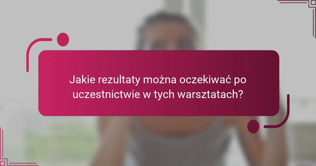 Jakie rezultaty można oczekiwać po uczestnictwie w tych warsztatach?