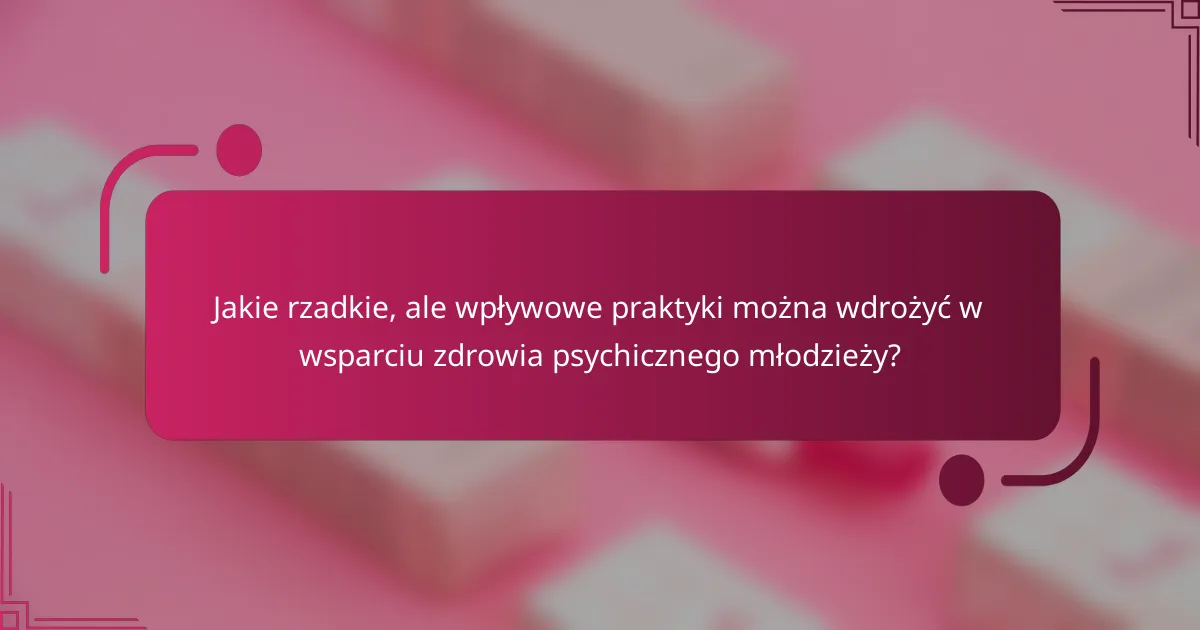 Jakie rzadkie, ale wpływowe praktyki można wdrożyć w wsparciu zdrowia psychicznego młodzieży?