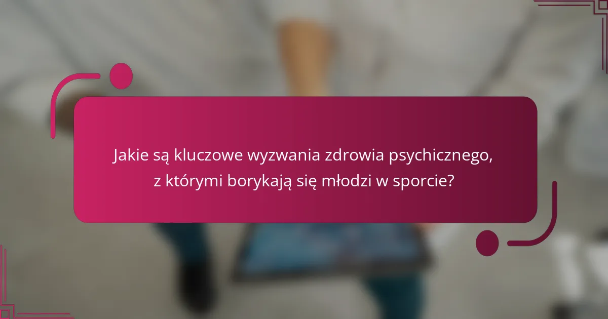 Jakie są kluczowe wyzwania zdrowia psychicznego, z którymi borykają się młodzi w sporcie?