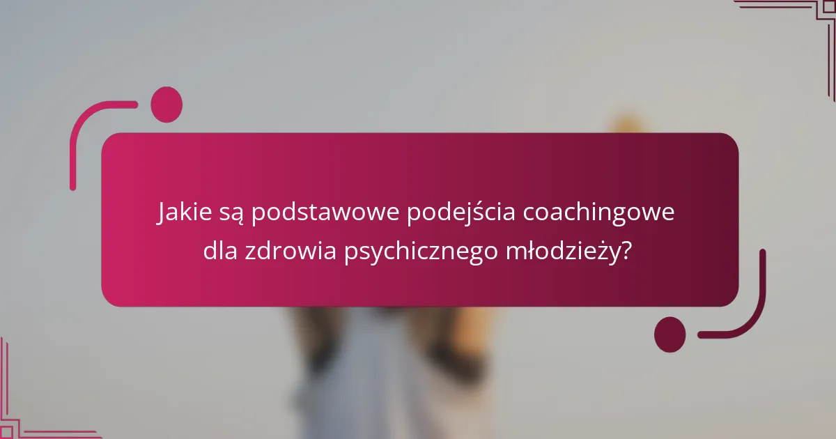 Jakie są podstawowe podejścia coachingowe dla zdrowia psychicznego młodzieży?