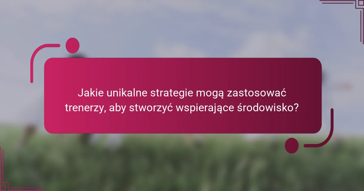 Jakie unikalne strategie mogą zastosować trenerzy, aby stworzyć wspierające środowisko?